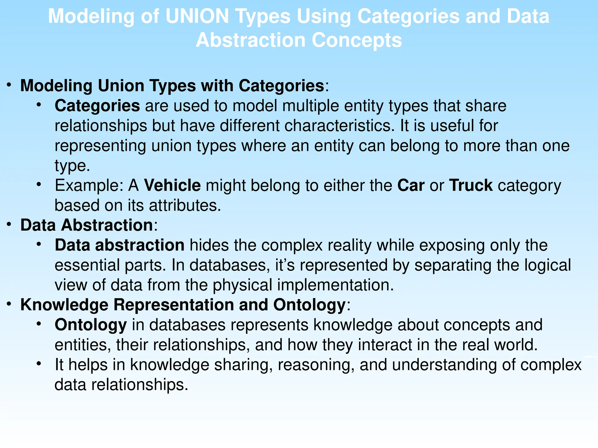 Modeling of UNION Types Using Categories and Data
Abstraction Concepts
• Modeling Union Types with Categories:
• Categories are used to model multiple entity types that share
relationships but have different characteristics. It is useful for
representing union types where an entity can belong to more than one
type.
• Example: A Vehicle might belong to either the Car or Truck category
based on its attributes.
• Data Abstraction:
• Data abstraction hides the complex reality while exposing only the
essential parts. In databases, it’s represented by separating the logical
view of data from the physical implementation.
• Knowledge Representation and Ontology:
• Ontology in databases represents knowledge about concepts and
entities, their relationships, and how they interact in the real world.
• It helps in knowledge sharing, reasoning, and understanding of complex
data relationships.
 