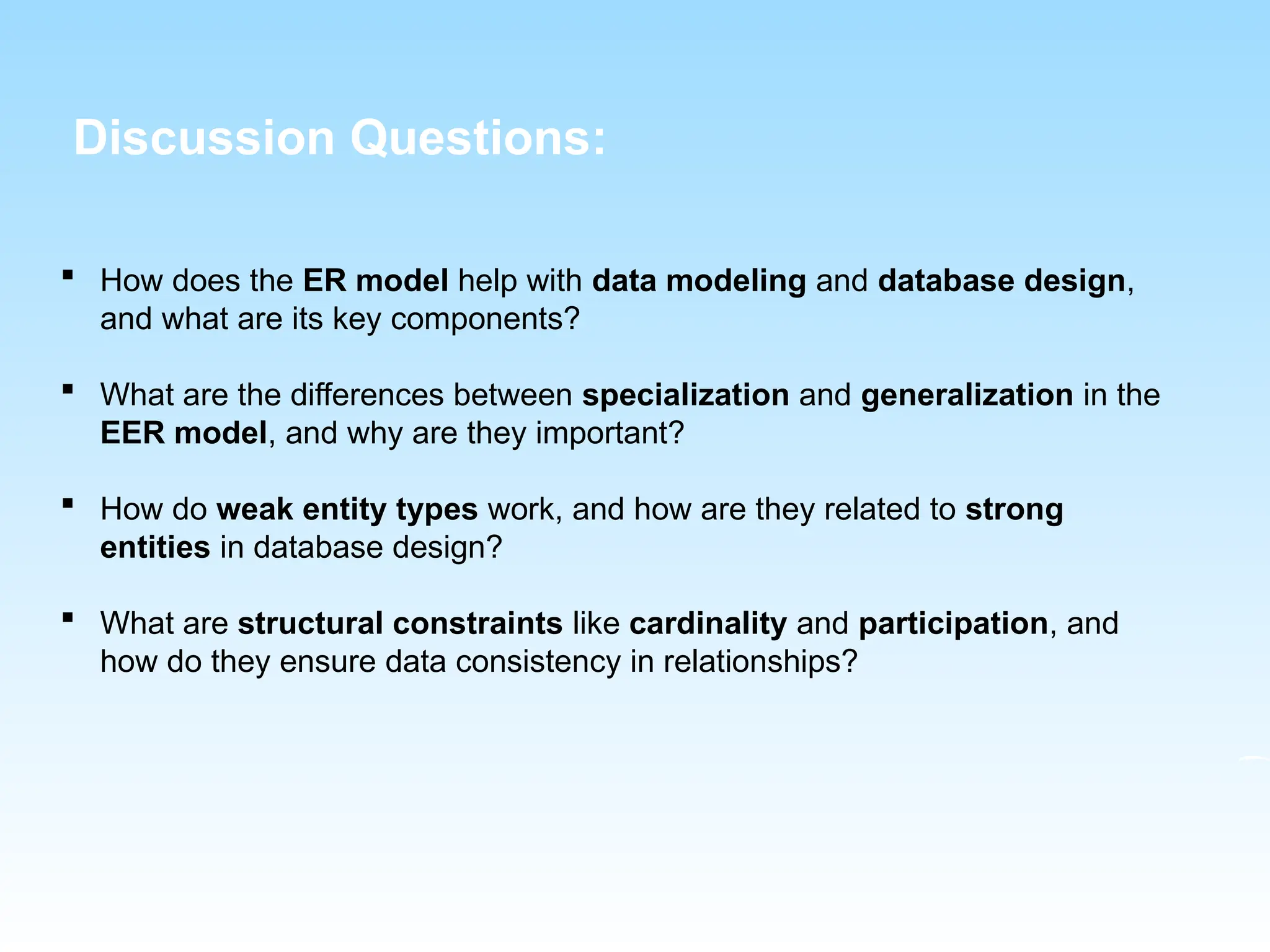  How does the ER model help with data modeling and database design,
and what are its key components?
 What are the differences between specialization and generalization in the
EER model, and why are they important?
 How do weak entity types work, and how are they related to strong
entities in database design?
 What are structural constraints like cardinality and participation, and
how do they ensure data consistency in relationships?
Discussion Questions:
 
