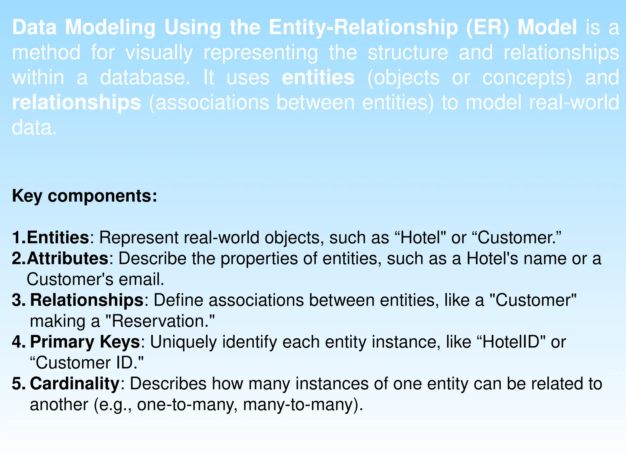 Data Modeling Using the Entity-Relationship (ER) Model is a
method for visually representing the structure and relationships
within a database. It uses entities (objects or concepts) and
relationships (associations between entities) to model real-world
data.
Key components:
1.Entities: Represent real-world objects, such as “Hotel" or “Customer.”
2.Attributes: Describe the properties of entities, such as a Hotel's name or a
Customer's email.
3. Relationships: Define associations between entities, like a "Customer"
making a "Reservation."
4. Primary Keys: Uniquely identify each entity instance, like “HotelID" or
“Customer ID."
5. Cardinality: Describes how many instances of one entity can be related to
another (e.g., one-to-many, many-to-many).
 