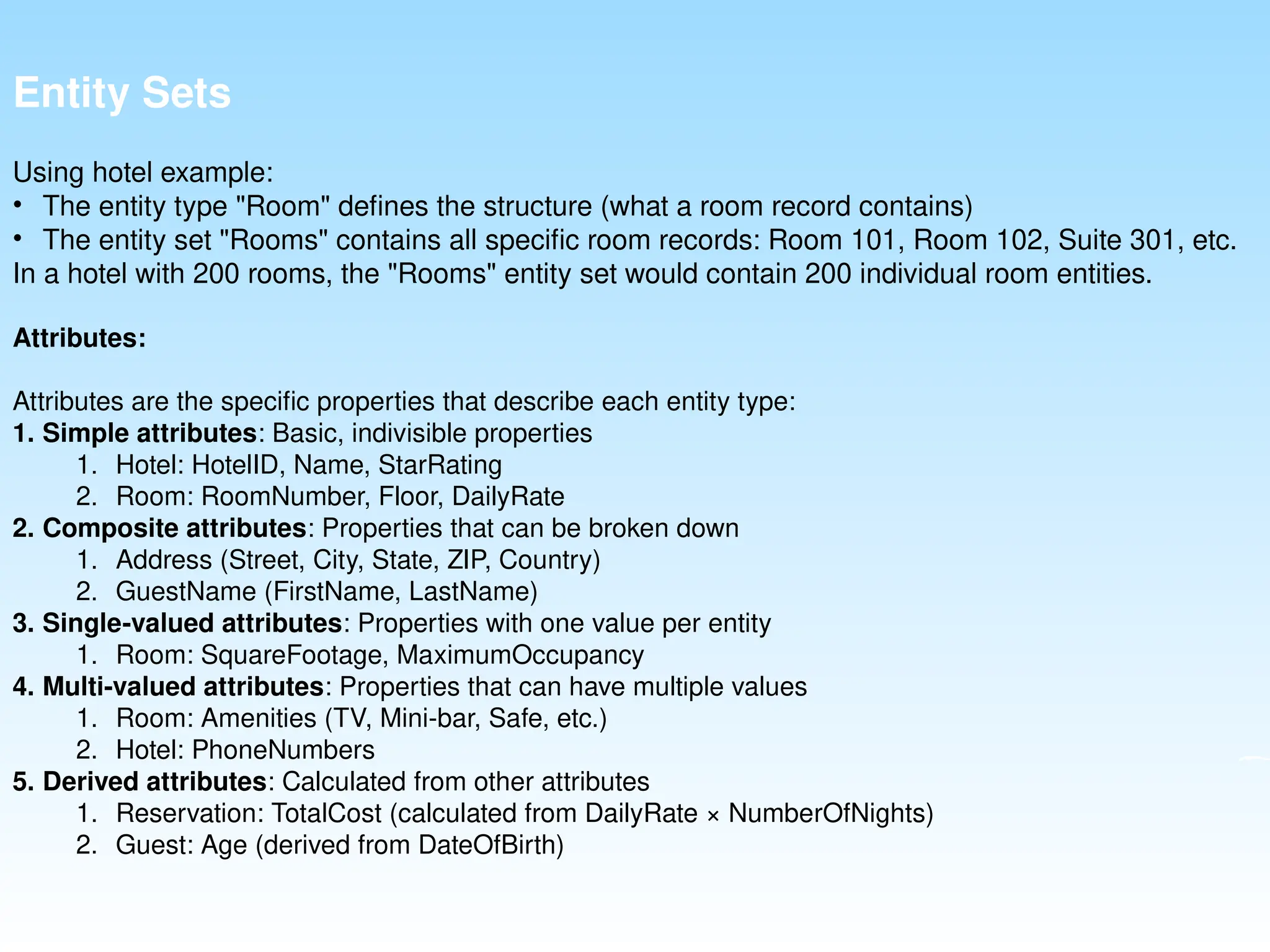 Entity Sets
Using hotel example:
• The entity type "Room" defines the structure (what a room record contains)
• The entity set "Rooms" contains all specific room records: Room 101, Room 102, Suite 301, etc.
In a hotel with 200 rooms, the "Rooms" entity set would contain 200 individual room entities.
Attributes:
Attributes are the specific properties that describe each entity type:
1. Simple attributes: Basic, indivisible properties
1. Hotel: HotelID, Name, StarRating
2. Room: RoomNumber, Floor, DailyRate
2. Composite attributes: Properties that can be broken down
1. Address (Street, City, State, ZIP, Country)
2. GuestName (FirstName, LastName)
3. Single-valued attributes: Properties with one value per entity
1. Room: SquareFootage, MaximumOccupancy
4. Multi-valued attributes: Properties that can have multiple values
1. Room: Amenities (TV, Mini-bar, Safe, etc.)
2. Hotel: PhoneNumbers
5. Derived attributes: Calculated from other attributes
1. Reservation: TotalCost (calculated from DailyRate × NumberOfNights)
2. Guest: Age (derived from DateOfBirth)
 