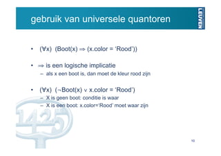 gebruik van universele quantoren


•  (∀x) (Boot(x) ⇒ (x.color = ‘Rood’))

•  ⇒ is een logische implicatie
   –  als x een boot is, dan moet de kleur rood zijn


•  (∀x) (¬Boot(x) ∨ x.color = ‘Rood’)
   –  X is geen boot: conditie is waar
   –  X is een boot: x.color=‘Rood’ moet waar zijn




                                                       10
 