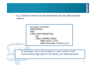 –  Q_3: Geef de namen van de werknemers die aan alle projecten
   werken


              { e.Lname, e.Fname |  
               EMPLOYEE(e)  
               AND  
               ( (∀x) ( NOT (PROJECT(x))  
                         OR  
                         ( (∃w) ( WORKS_ON(w) 
                                   AND w.Essn = e.Ssn 
                                   AND x.Pnumber = w.Pno ) ) ) ) } 


       In woorden: als x een project is, dan moet er een 
       overeenkomsUg tupel in de works_on tabel bestaan. 

                                                                      11
 