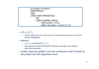 { e.Lname, e.Fname |  
              EMPLOYEE(e)  
              AND  
              ( (∀x) ( NOT (PROJECT(x))  
                        OR  
                        ( (∃w) ( WORKS_ON(w) 
                                  AND w.Essn = e.Ssn 
                                  AND x.Pnumber = w.Pno ) ) ) ) } 


–  ( ∀ x ) ( F ) :
    •  moet voldaan zijn voor alle tuples in het universum die aan x kunnen
       worden toegekend
–  daarom:
    •  ( ∀ x ) ( not PROJECT ( x ) )
    •  alle tupels die niet tot PROJECT behoren uitsluiten van verdere
       selectievoorwaarde
–  verder moet dus gelden voor een employee e dat hij werkt op
   elk project dat niet uitgesloten werd


                                                                              12
 