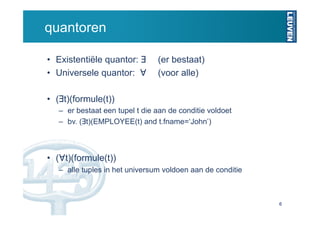 quantoren

•  Existentiële quantor: ∃       (er bestaat)
•  Universele quantor: ∀         (voor alle)

•  (∃t)(formule(t))
   –  er bestaat een tupel t die aan de conditie voldoet
   –  bv. (∃t)(EMPLOYEE(t) and t.fname=‘John’)



•  (∀t)(formule(t))
   –  alle tuples in het universum voldoen aan de conditie



                                                             6
 