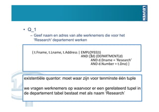 •  Q_1
   –  Geef naam en adres van alle werknemers die voor het
      'Research' departement werken


    { t.Fname, t.Lname, t.Address | EMPLOYEE(t)  
                                    AND (∃d) (DEPARTMENT(d)  
                                          AND d.Dname = 'Research’ 
                                          AND d.Number = t.Dno) } 


existentiële quantor: moet waar zijn voor tenminste één tuple

we vragen werknemers op waarvoor er een gerelateerd tupel in
de departement tabel bestaat met als naam ‘Research’
 