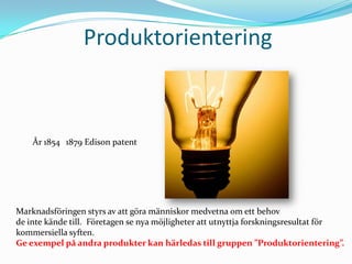 Produktorientering År 18541879 Edison patentMarknadsföringen styrs av att göra människor medvetna om ett behov de inte kände till.  Företagen se nya möjligheter att utnyttja forskningsresultat förkommersiella syften.Ge exempel på andra produkter kan härledas till gruppen ”Produktorientering”.