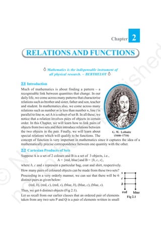 Chapter       2
      RELATIONS AND FUNCTIONS




                                                             he
                      Mathematics is the indispensable instrument of
                       all physical research. – BERTHELOT




                                                           is
   2.1 Introduction
   Much of mathematics is about finding a pattern – a




                                                         bl
   recognisable link between quantities that change. In our
   daily life, we come across many patterns that characterise
   relations such as brother and sister, father and son, teacher
          pu
   and student. In mathematics also, we come across many
   relations such as number m is less than number n, line l is
   parallel to line m, set A is a subset of set B. In all these, we
     be T

   notice that a relation involves pairs of objects in certain
   order. In this Chapter, we will learn how to link pairs of
       re
   objects from two sets and then introduce relations between
    o R


   the two objects in the pair. Finally, we will learn about        G . W. Leibnitz
   special relations which will qualify to be functions. The         (1646–1716)
  tt E



   concept of function is very important in mathematics since it captures the idea of a
   mathematically precise correspondence between one quantity with the other.
     C




   2.2 Cartesian Products of Sets
   Suppose A is a set of 2 colours and B is a set of 3 objects, i.e.,
                                 A = {red, blue}and B = {b, c, s},
no N




   where b, c and s represent a particular bag, coat and shirt, respectively.
   How many pairs of coloured objects can be made from these two sets?
   Proceeding in a very orderly manner, we can see that there will be 6
  ©




   distinct pairs as given below:
         (red, b), (red, c), (red, s), (blue, b), (blue, c), (blue, s).
   Thus, we get 6 distinct objects (Fig 2.1).
   Let us recall from our earlier classes that an ordered pair of elements      Fig 2.1
   taken from any two sets P and Q is a pair of elements written in small
 