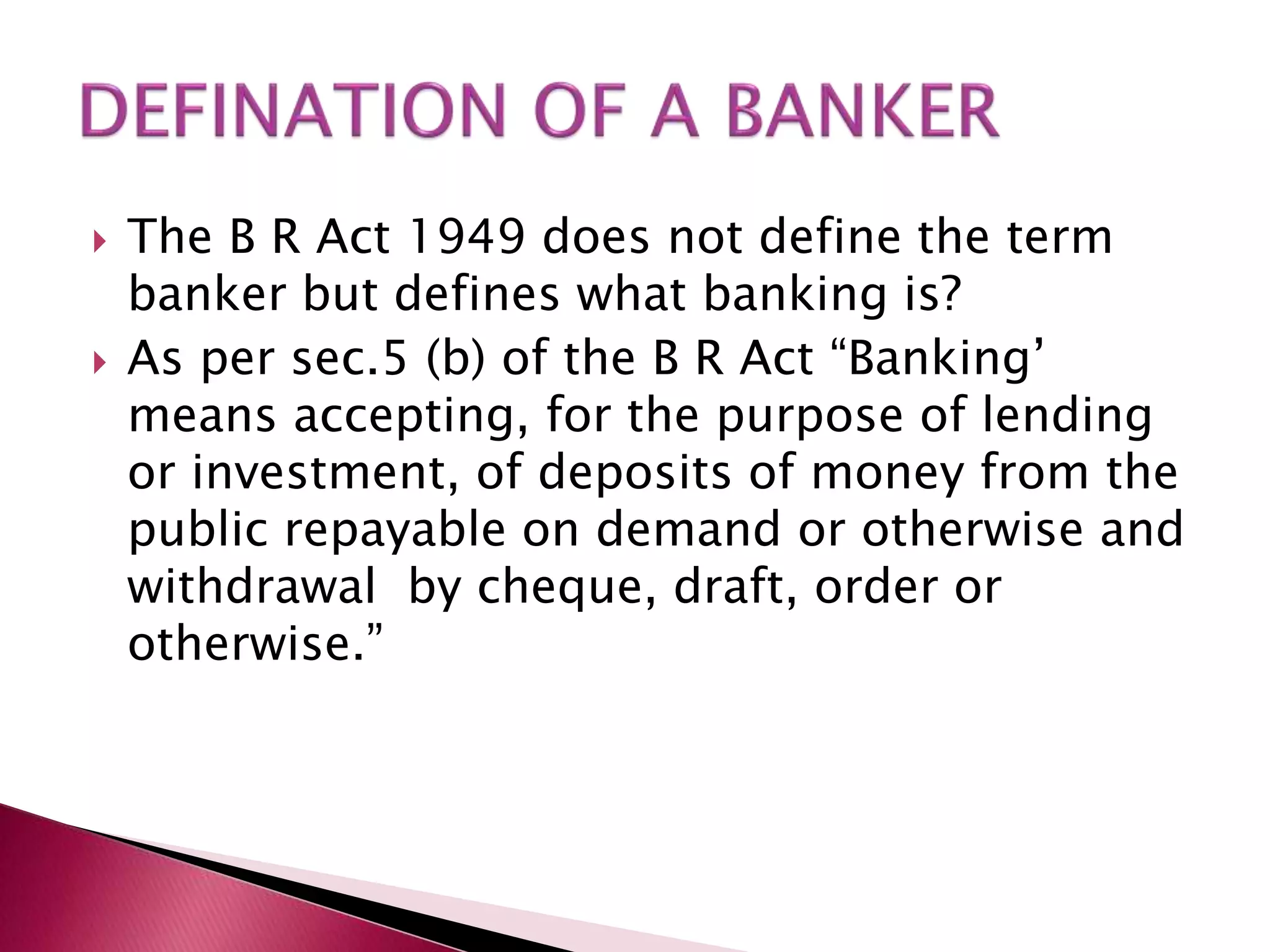  The B R Act 1949 does not define the term 
banker but defines what banking is? 
 As per sec.5 (b) of the B R Act “Banking’ 
means accepting, for the purpose of lending 
or investment, of deposits of money from the 
public repayable on demand or otherwise and 
withdrawal by cheque, draft, order or 
otherwise.” 
 