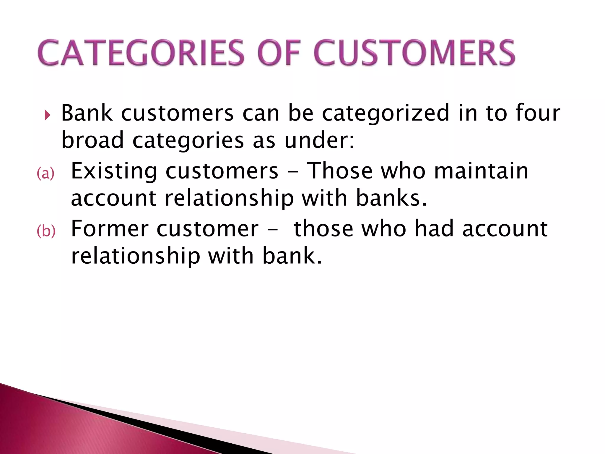  Bank customers can be categorized in to four 
broad categories as under: 
(a) Existing customers - Those who maintain 
account relationship with banks. 
(b) Former customer - those who had account 
relationship with bank. 
 