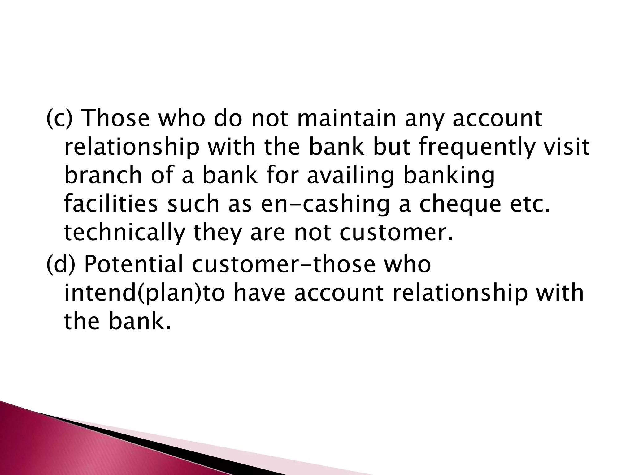(c) Those who do not maintain any account 
relationship with the bank but frequently visit 
branch of a bank for availing banking 
facilities such as en-cashing a cheque etc. 
technically they are not customer. 
(d) Potential customer-those who 
intend(plan)to have account relationship with 
the bank. 
 