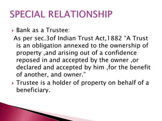  Bank as a Trustee: 
As per sec.3of Indian Trust Act,1882 “A Trust 
is an obligation annexed to the ownership of 
property ,and arising out of a confidence 
reposed in and accepted by the owner ,or 
declared and accepted by him ,for the benefit 
of another, and owner.” 
 Trustee is a holder of property on behalf of a 
beneficiary. 
 