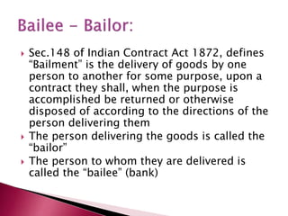  Sec.148 of Indian Contract Act 1872, defines 
“Bailment” is the delivery of goods by one 
person to another for some purpose, upon a 
contract they shall, when the purpose is 
accomplished be returned or otherwise 
disposed of according to the directions of the 
person delivering them 
 The person delivering the goods is called the 
“bailor” 
 The person to whom they are delivered is 
called the “bailee” (bank) 
 
