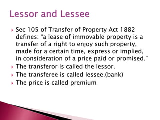  Sec 105 of Transfer of Property Act 1882 
defines: “a lease of immovable property is a 
transfer of a right to enjoy such property, 
made for a certain time, express or implied, 
in consideration of a price paid or promised.” 
 The transferor is called the lessor. 
 The transferee is called lessee.(bank) 
 The price is called premium 
 