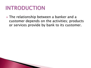  The relationship between a banker and a 
customer depends on the activities; products 
or services provide by bank to its customer. 
 