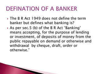  The B R Act 1949 does not define the term 
banker but defines what banking is? 
 As per sec.5 (b) of the B R Act “Banking’ 
means accepting, for the purpose of lending 
or investment, of deposits of money from the 
public repayable on demand or otherwise and 
withdrawal by cheque, draft, order or 
otherwise.” 
 