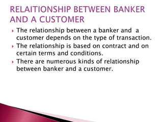  The relationship between a banker and a 
customer depends on the type of transaction. 
 The relationship is based on contract and on 
certain terms and conditions. 
 There are numerous kinds of relationship 
between banker and a customer. 
 