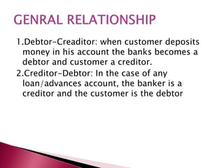 1.Debtor-Creaditor: when customer deposits 
money in his account the banks becomes a 
debtor and customer a creditor. 
2.Creditor-Debtor: In the case of any 
loan/advances account, the banker is a 
creditor and the customer is the debtor 
 
