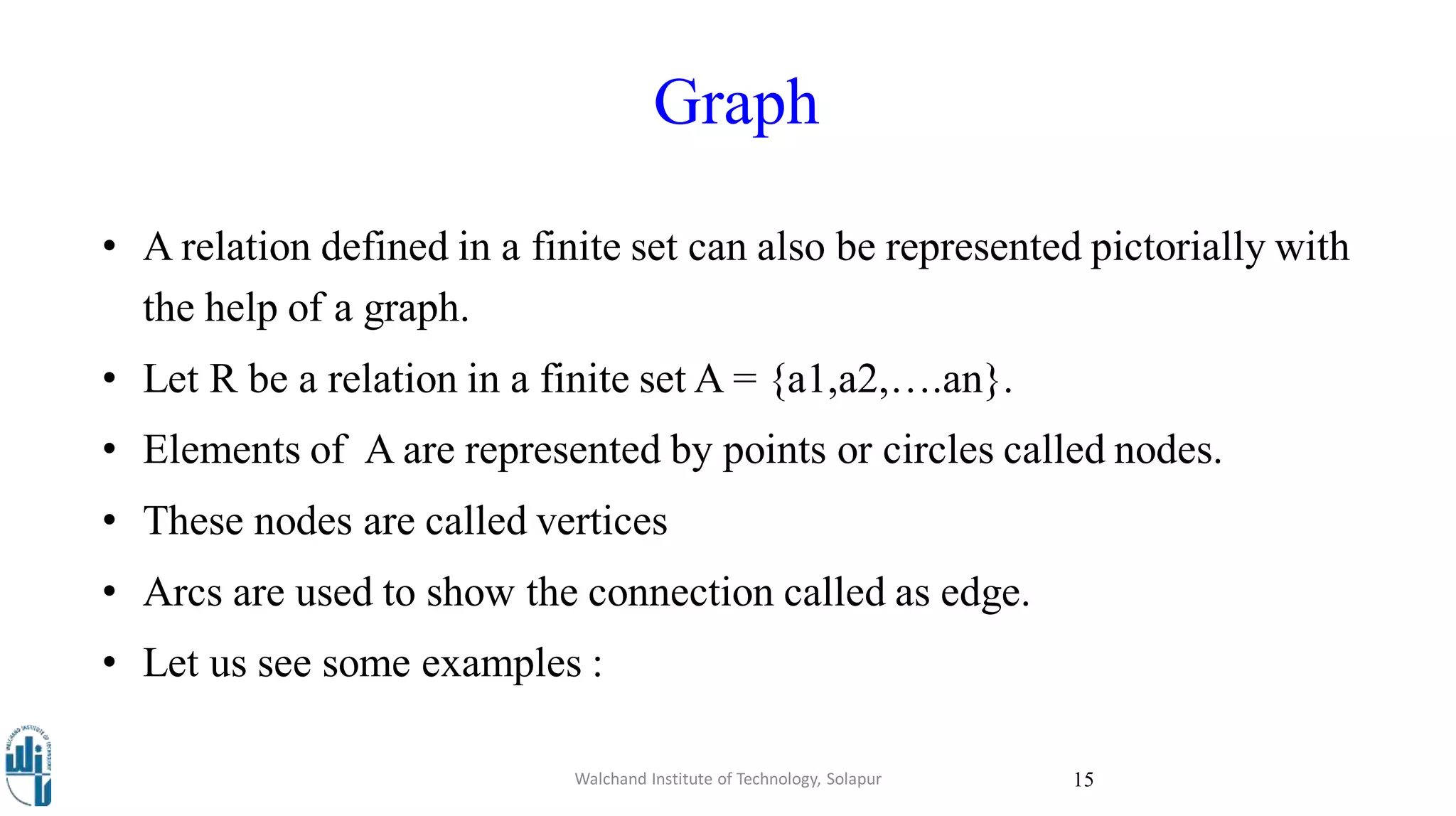Graph
Walchand Institute of Technology, Solapur 15
• A relation defined in a finite set can also be represented pictorially with
the help of a graph.
• Let R be a relation in a finite set A = {a1,a2,….an}.
• Elements of A are represented by points or circles called nodes.
• These nodes are called vertices
• Arcs are used to show the connection called as edge.
• Let us see some examples :
 