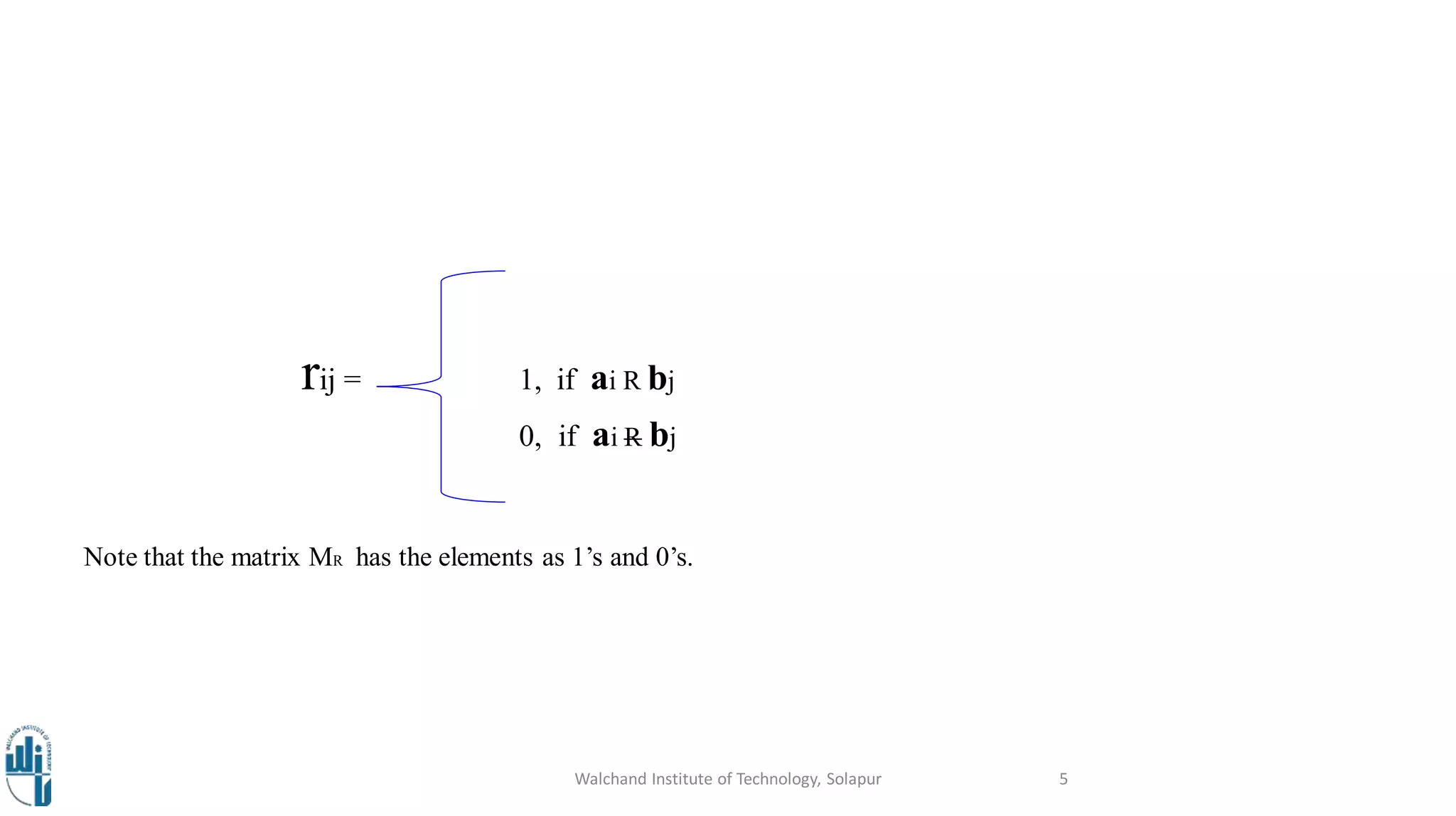 rij = 1, if ai R bj
0, if ai R bj
Note that the matrix MR has the elements as 1’s and 0’s.
Walchand Institute of Technology, Solapur 5
 