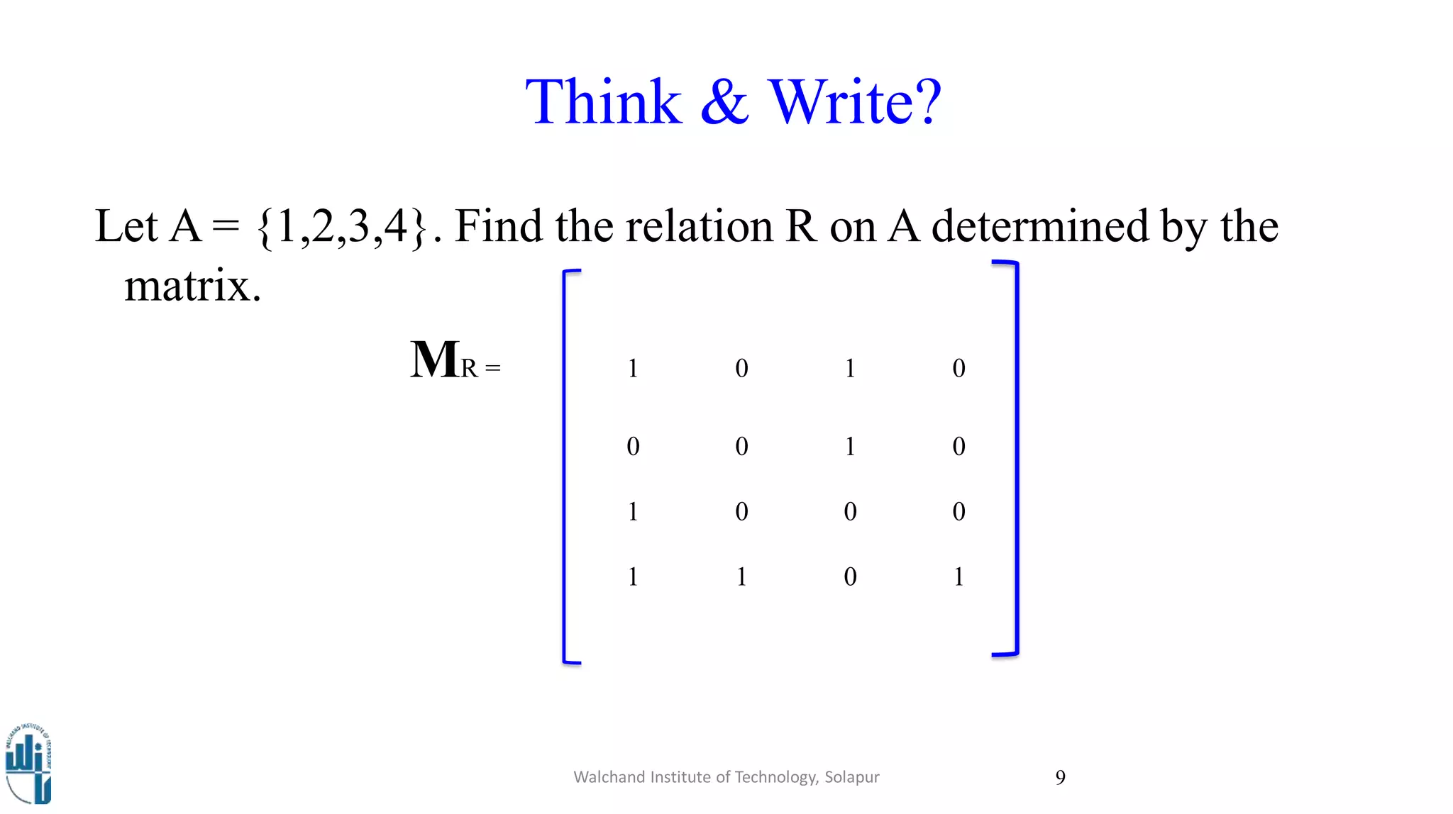 Think & Write?
Let A = {1,2,3,4}. Find the relation R on A determined by the
matrix.
MR = 1 0 1 0
0 0 1 0
1 0 0 0
1 1 0 1
Walchand Institute of Technology, Solapur 9
 