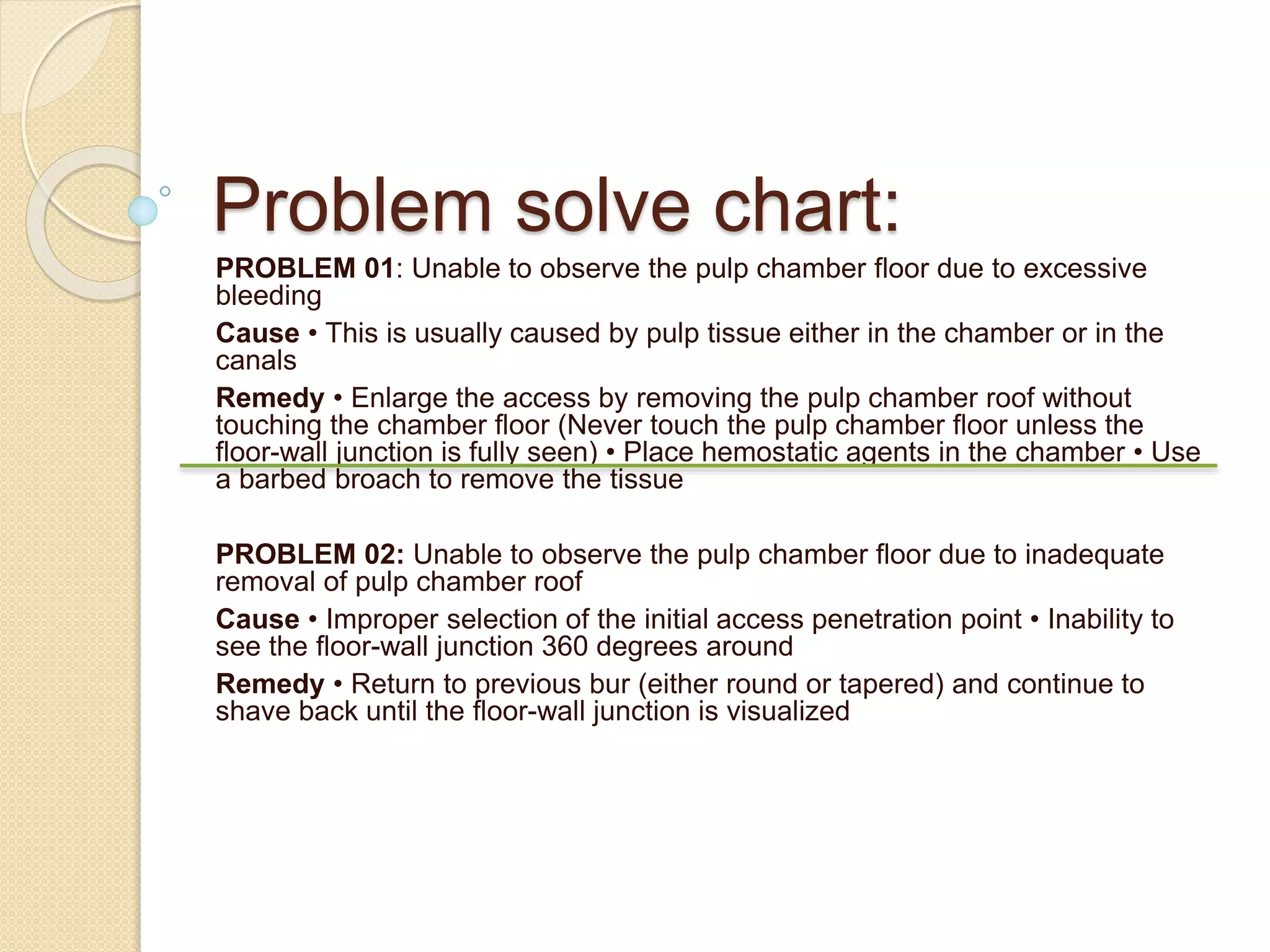 Problem solve chart:
PROBLEM 01: Unable to observe the pulp chamber floor due to excessive
bleeding
Cause • This is usually caused by pulp tissue either in the chamber or in the
canals
Remedy • Enlarge the access by removing the pulp chamber roof without
touching the chamber floor (Never touch the pulp chamber floor unless the
floor-wall junction is fully seen) • Place hemostatic agents in the chamber • Use
a barbed broach to remove the tissue
PROBLEM 02: Unable to observe the pulp chamber floor due to inadequate
removal of pulp chamber roof
Cause • Improper selection of the initial access penetration point • Inability to
see the floor-wall junction 360 degrees around
Remedy • Return to previous bur (either round or tapered) and continue to
shave back until the floor-wall junction is visualized
 