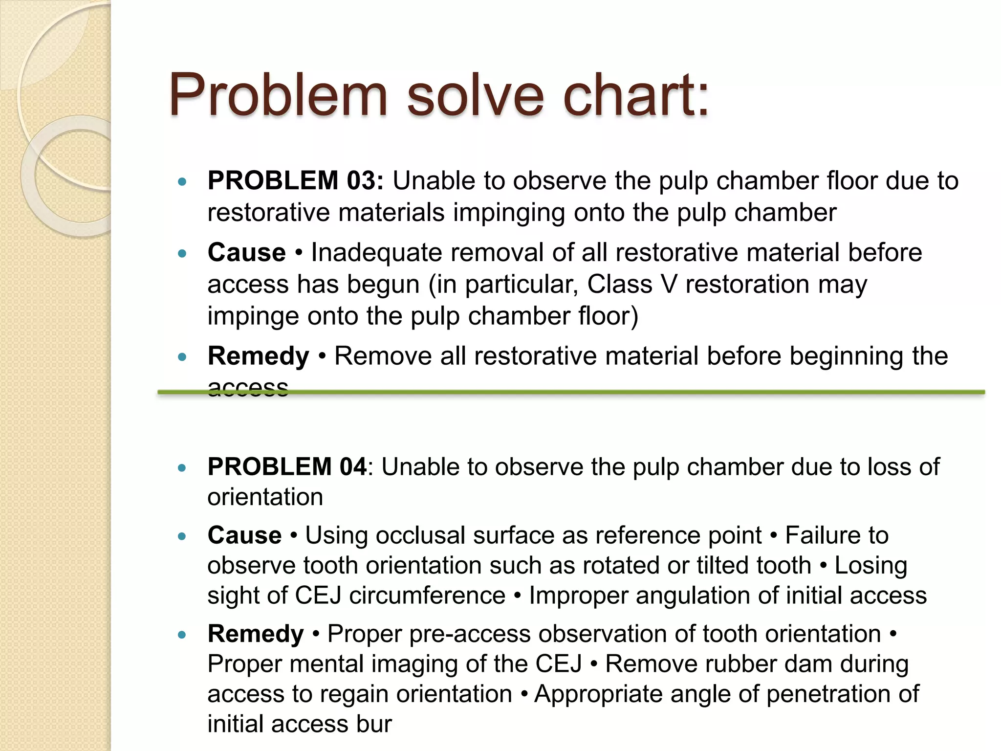 Problem solve chart:
 PROBLEM 03: Unable to observe the pulp chamber floor due to
restorative materials impinging onto the pulp chamber
 Cause • Inadequate removal of all restorative material before
access has begun (in particular, Class V restoration may
impinge onto the pulp chamber floor)
 Remedy • Remove all restorative material before beginning the
access
 PROBLEM 04: Unable to observe the pulp chamber due to loss of
orientation
 Cause • Using occlusal surface as reference point • Failure to
observe tooth orientation such as rotated or tilted tooth • Losing
sight of CEJ circumference • Improper angulation of initial access
 Remedy • Proper pre-access observation of tooth orientation •
Proper mental imaging of the CEJ • Remove rubber dam during
access to regain orientation • Appropriate angle of penetration of
initial access bur
 
