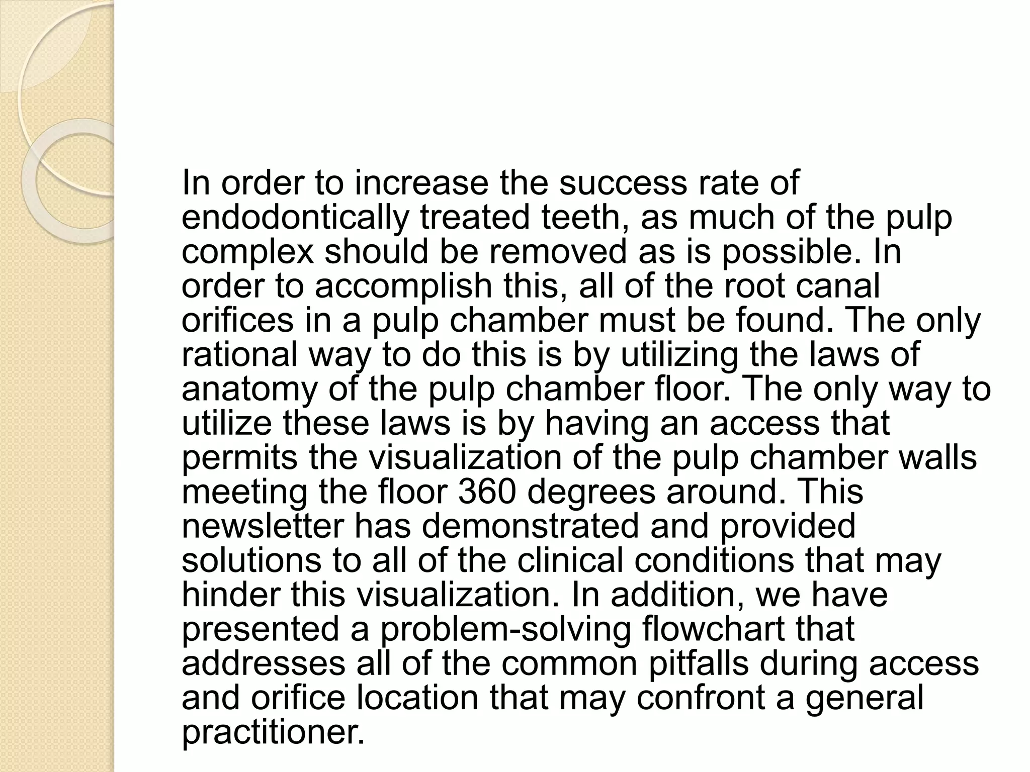 In order to increase the success rate of
endodontically treated teeth, as much of the pulp
complex should be removed as is possible. In
order to accomplish this, all of the root canal
orifices in a pulp chamber must be found. The only
rational way to do this is by utilizing the laws of
anatomy of the pulp chamber floor. The only way to
utilize these laws is by having an access that
permits the visualization of the pulp chamber walls
meeting the floor 360 degrees around. This
newsletter has demonstrated and provided
solutions to all of the clinical conditions that may
hinder this visualization. In addition, we have
presented a problem-solving flowchart that
addresses all of the common pitfalls during access
and orifice location that may confront a general
practitioner.
 
