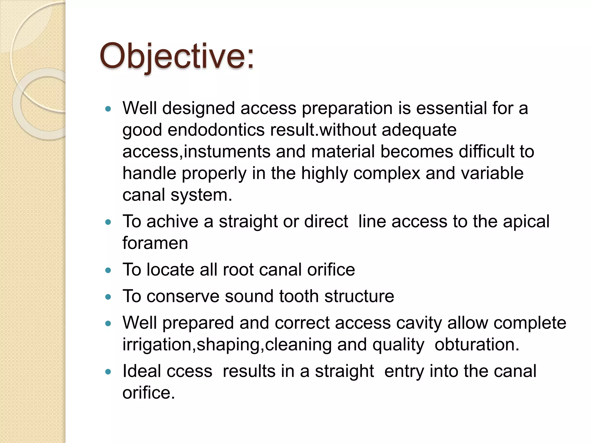 Objective:
 Well designed access preparation is essential for a
good endodontics result.without adequate
access,instuments and material becomes difficult to
handle properly in the highly complex and variable
canal system.
 To achive a straight or direct line access to the apical
foramen
 To locate all root canal orifice
 To conserve sound tooth structure
 Well prepared and correct access cavity allow complete
irrigation,shaping,cleaning and quality obturation.
 Ideal ccess results in a straight entry into the canal
orifice.
 