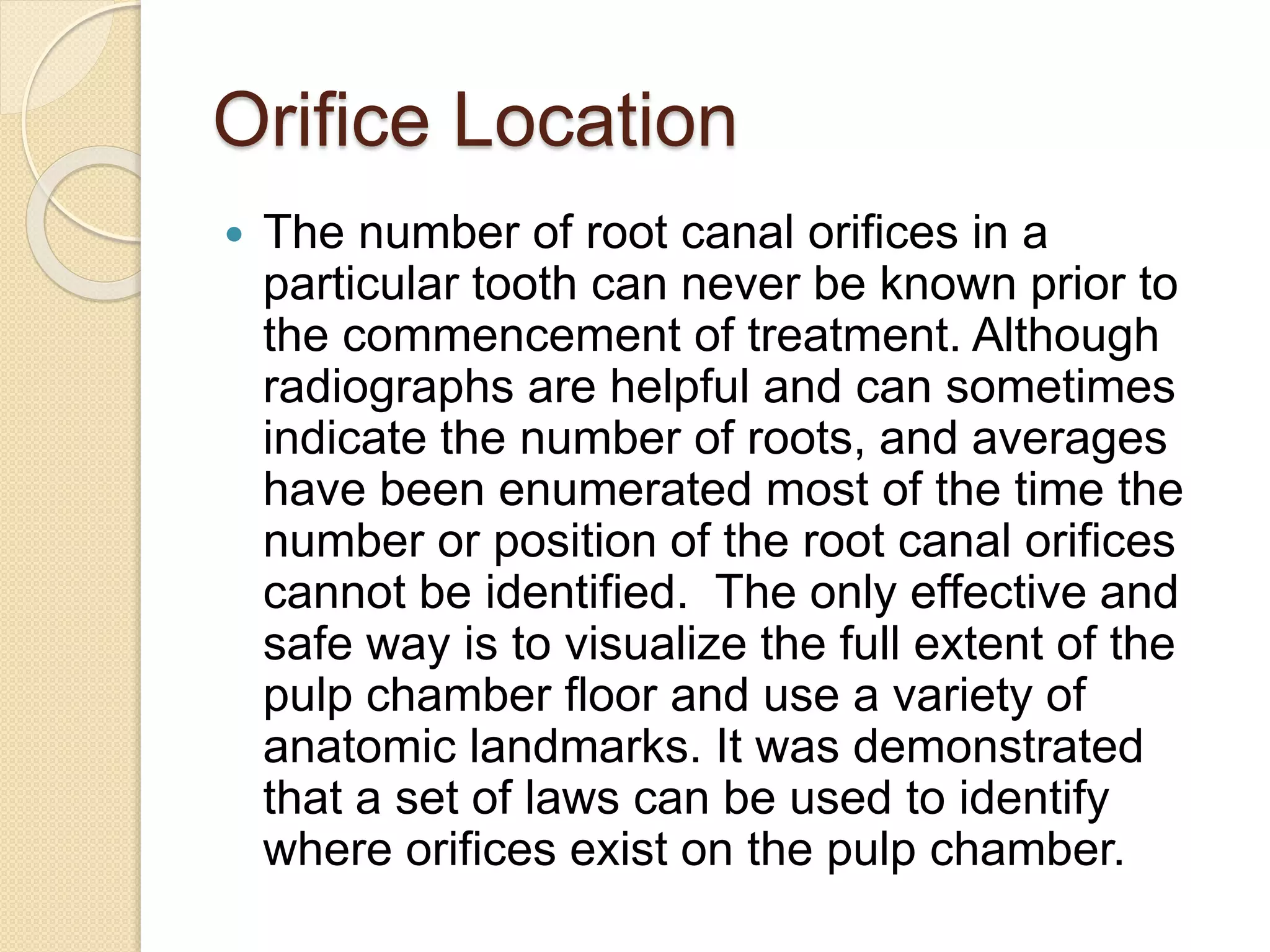 Orifice Location
 The number of root canal orifices in a
particular tooth can never be known prior to
the commencement of treatment. Although
radiographs are helpful and can sometimes
indicate the number of roots, and averages
have been enumerated most of the time the
number or position of the root canal orifices
cannot be identified. The only effective and
safe way is to visualize the full extent of the
pulp chamber floor and use a variety of
anatomic landmarks. It was demonstrated
that a set of laws can be used to identify
where orifices exist on the pulp chamber.
 