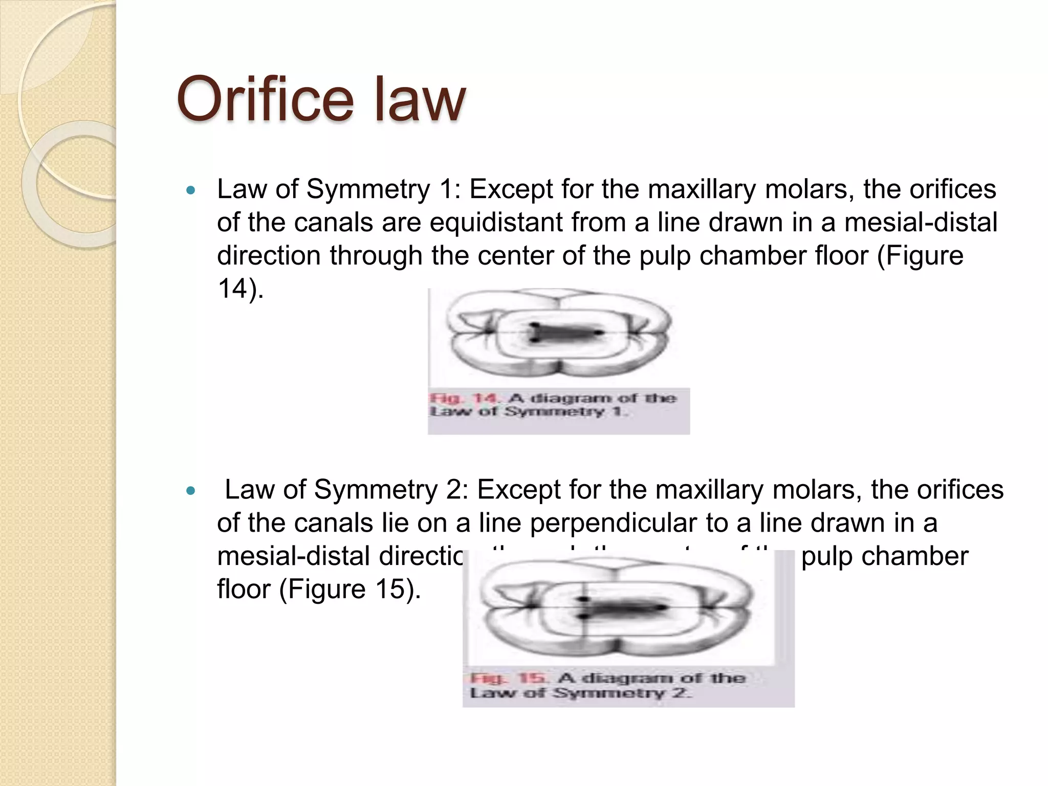 Orifice law
 Law of Symmetry 1: Except for the maxillary molars, the orifices
of the canals are equidistant from a line drawn in a mesial-distal
direction through the center of the pulp chamber floor (Figure
14).
 Law of Symmetry 2: Except for the maxillary molars, the orifices
of the canals lie on a line perpendicular to a line drawn in a
mesial-distal direction through the center of the pulp chamber
floor (Figure 15).
 