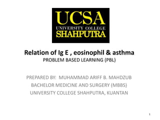 1
Relation of Ig E , eosinophil & asthma
PROBLEM BASED LEARNING (PBL)
PREPARED BY: MUHAMMAD ARIFF B. MAHDZUB
BACHELOR MEDICINE AND SURGERY (MBBS)
UNIVERSITY COLLEGE SHAHPUTRA, KUANTAN
 