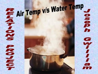 RELATIONS PROJECT Air Temp v/s Water Temp Joseph Gwilliam 