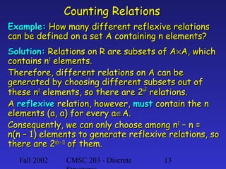 Counting Relations
Example: How many different reflexive relations
can be defined on a set A containing n elements?
Solution: Relations on R are subsets of A×A, which
contains n2 elements.
Therefore, different relations on A can be
generated by choosing different subsets out of
these n2 elements, so there are 2n2 relations.
A reflexive relation, however, must contain the n
elements (a, a) for every a∈A.
Consequently, we can only choose among n2 – n =
n(n – 1) elements to generate reflexive relations, so
there are 2n(n – 1) of them.
Fall 2002

CMSC 203 - Discrete

13

 