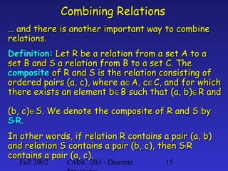 Combining Relations
… and there is another important way to combine
relations.
Definition: Let R be a relation from a set A to a
set B and S a relation from B to a set C. The
composite of R and S is the relation consisting of
ordered pairs (a, c), where a∈A, c∈C, and for which
there exists an element b∈B such that (a, b)∈R and
(b, c)∈S. We denote the composite of R and S by
S° R.
In other words, if relation R contains a pair (a, b)
and relation S contains a pair (b, c), then S° R
contains a pair (a, c).
Fall 2002

CMSC 203 - Discrete

15

 