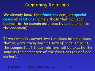 Combining Relations
We already know that functions are just special
cases of relations (namely those that map each
element in the domain onto exactly one element in
the codomain).
If we formally convert two functions into relations,
that is, write them down as sets of ordered pairs,
the composite of these relations will be exactly the
same as the composite of the functions (as defined
earlier).
Fall 2002

CMSC 203 - Discrete

17

 