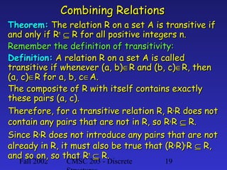 Combining Relations
Theorem: The relation R on a set A is transitive if
and only if Rn ⊆ R for all positive integers n.
Remember the definition of transitivity:
Definition: A relation R on a set A is called
transitive if whenever (a, b)∈R and (b, c)∈R, then
(a, c)∈R for a, b, c∈A.
The composite of R with itself contains exactly
these pairs (a, c).
Therefore, for a transitive relation R, R° R does not
contain any pairs that are not in R, so R° R ⊆ R.
Since R° R does not introduce any pairs that are not
already in R, it must also be true that (R° R)° R ⊆ R,
and so on, so that Rn ⊆ R.
Fall 2002

CMSC 203 - Discrete

19

 