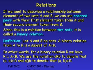 Relations
If we want to describe a relationship between
elements of two sets A and B, we can use ordered
pairs with their first element taken from A and
their second element taken from B.
Since this is a relation between two sets, it is
called a binary relation.
Definition: Let A and B be sets. A binary relation
from A to B is a subset of A×B.
In other words, for a binary relation R we have
R ⊆ A×B. We use the notation aRb to denote that
(a, b)∈R and aRb to denote that (a, b)∉R.
a
Fall 2002

CMSC 203 - Discrete

2

 