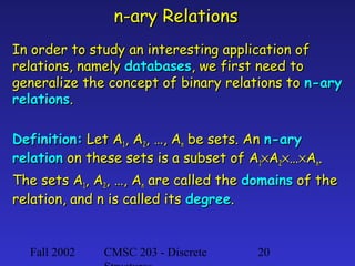 n-ary Relations
In order to study an interesting application of
relations, namely databases, we first need to
generalize the concept of binary relations to n-ary
relations.
Definition: Let A1, A2, …, An be sets. An n-ary
relation on these sets is a subset of A1×A2×…×An.
The sets A1, A2, …, An are called the domains of the
relation, and n is called its degree.

Fall 2002

CMSC 203 - Discrete

20

 