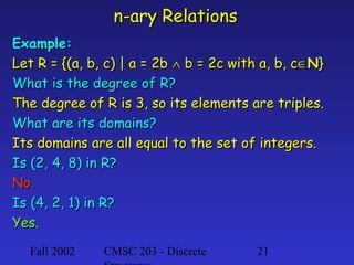 n-ary Relations
Example:
Let R = {(a, b, c) | a = 2b ∧ b = 2c with a, b, c∈N}
What is the degree of R?
The degree of R is 3, so its elements are triples.
What are its domains?
Its domains are all equal to the set of integers.
Is (2, 4, 8) in R?
No.
Is (4, 2, 1) in R?
Yes.
Fall 2002

CMSC 203 - Discrete

21

 