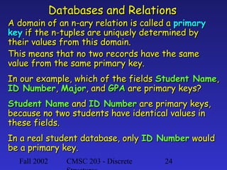 Databases and Relations

A domain of an n-ary relation is called a primary
key if the n-tuples are uniquely determined by
their values from this domain.
This means that no two records have the same
value from the same primary key.
In our example, which of the fields Student Name,
ID Number, Major, and GPA are primary keys?
Student Name and ID Number are primary keys,
because no two students have identical values in
these fields.
In a real student database, only ID Number would
be a primary key.
Fall 2002

CMSC 203 - Discrete

24

 