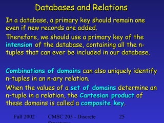 Databases and Relations
In a database, a primary key should remain one
even if new records are added.
Therefore, we should use a primary key of the
intension of the database, containing all the ntuples that can ever be included in our database.
Combinations of domains can also uniquely identify
n-tuples in an n-ary relation.
When the values of a set of domains determine an
n-tuple in a relation, the Cartesian product of
these domains is called a composite key.
Fall 2002

CMSC 203 - Discrete

25

 