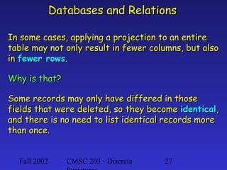 Databases and Relations
In some cases, applying a projection to an entire
table may not only result in fewer columns, but also
in fewer rows.
Why is that?
Some records may only have differed in those
fields that were deleted, so they become identical,
and there is no need to list identical records more
than once.
Fall 2002

CMSC 203 - Discrete

27

 