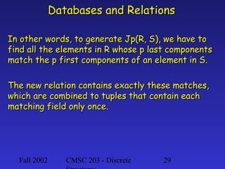 Databases and Relations
In other words, to generate Jp(R, S), we have to
find all the elements in R whose p last components
match the p first components of an element in S.
The new relation contains exactly these matches,
which are combined to tuples that contain each
matching field only once.

Fall 2002

CMSC 203 - Discrete

29

 