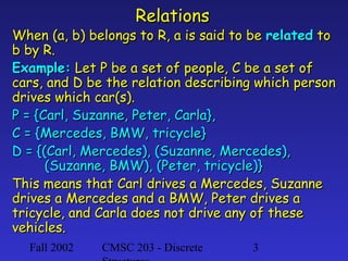 Relations

When (a, b) belongs to R, a is said to be related to
b by R.
Example: Let P be a set of people, C be a set of
cars, and D be the relation describing which person
drives which car(s).
P = {Carl, Suzanne, Peter, Carla},
C = {Mercedes, BMW, tricycle}
D = {(Carl, Mercedes), (Suzanne, Mercedes),
(Suzanne, BMW), (Peter, tricycle)}
This means that Carl drives a Mercedes, Suzanne
drives a Mercedes and a BMW, Peter drives a
tricycle, and Carla does not drive any of these
vehicles.
Fall 2002

CMSC 203 - Discrete

3

 