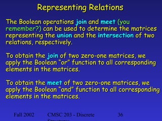 Representing Relations
The Boolean operations join and meet (you
remember?) can be used to determine the matrices
representing the union and the intersection of two
relations, respectively.
To obtain the join of two zero-one matrices, we
apply the Boolean “or” function to all corresponding
elements in the matrices.
To obtain the meet of two zero-one matrices, we
apply the Boolean “and” function to all corresponding
elements in the matrices.
Fall 2002

CMSC 203 - Discrete

36

 