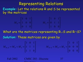 Representing Relations
Example: Let the relations R and S be represented
by the matrices
1 0 1 
M R = 1 0 0 


0 1 0 



1 0 1 
M S = 0 1 1 


1 0 0 



What are the matrices representing R∪S and R∩S?
Solution: These matrices are given by
M R∪S

1 0 1
= M R ∨ M S = 1 1 1


1 1 0



Fall 2002

M R∩S

CMSC 203 - Discrete

1 0 1 
= M R ∧ M S = 0 0 0 


0 0 0 



37

 