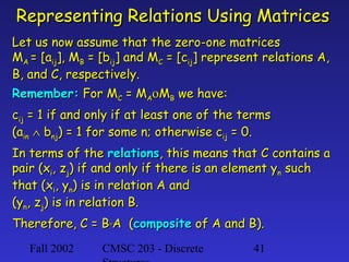Representing Relations Using Matrices
Let us now assume that the zero-one matrices
MA = [aij], MB = [bij] and MC = [cij] represent relations A,
B, and C, respectively.
Remember: For MC = MAοMB we have:
cij = 1 if and only if at least one of the terms
(ain ∧ bnj) = 1 for some n; otherwise cij = 0.
In terms of the relations, this means that C contains a
pair (xi, zj) if and only if there is an element yn such
that (xi, yn) is in relation A and
(yn, zj) is in relation B.
Therefore, C = B°A (composite of A and B).
Fall 2002

CMSC 203 - Discrete

41

 