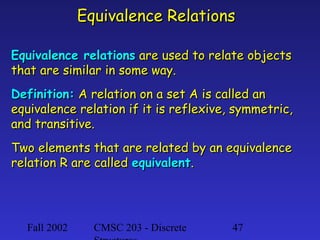 Equivalence Relations
Equivalence relations are used to relate objects
that are similar in some way.
Definition: A relation on a set A is called an
equivalence relation if it is reflexive, symmetric,
and transitive.
Two elements that are related by an equivalence
relation R are called equivalent.

Fall 2002

CMSC 203 - Discrete

47

 