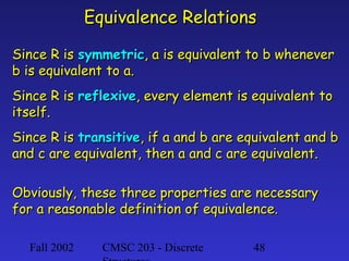 Equivalence Relations
Since R is symmetric, a is equivalent to b whenever
b is equivalent to a.
Since R is reflexive, every element is equivalent to
itself.
Since R is transitive, if a and b are equivalent and b
and c are equivalent, then a and c are equivalent.
Obviously, these three properties are necessary
for a reasonable definition of equivalence.
Fall 2002

CMSC 203 - Discrete

48

 