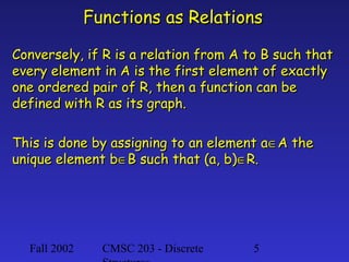 Functions as Relations
Conversely, if R is a relation from A to B such that
every element in A is the first element of exactly
one ordered pair of R, then a function can be
defined with R as its graph.
This is done by assigning to an element a∈A the
unique element b∈B such that (a, b)∈R.

Fall 2002

CMSC 203 - Discrete

5

 